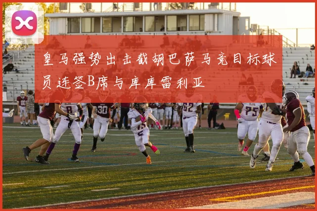 皇马强势出击截胡巴萨马竞目标球员连签B席与库库雷利亚